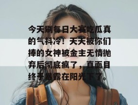今天刷每日大赛吃瓜真的气抖冷！天天被你们捧的女神被金主无情抛弃后彻底疯了，真面目终于暴露在阳光下了。
