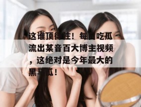 这谁顶得住！每日吃瓜流出某音百大博主视频，这绝对是今年最大的黑马瓜！