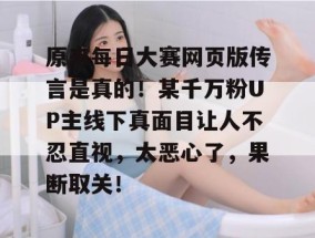 原来每日大赛网页版传言是真的！某千万粉UP主线下真面目让人不忍直视，太恶心了，果断取关！