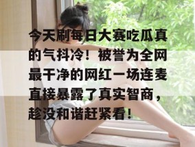 今天刷每日大赛吃瓜真的气抖冷！被誉为全网最干净的网红一场连麦直接暴露了真实智商，趁没和谐赶紧看！