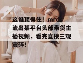 这谁顶得住！mrds流出某平台头部带货主播视频，看完直接三观震碎！